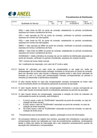 Procedimentos de Distribuição
Assunto:
Qualidade do Serviço
Seção:
8.2
Revisão:
4
Data de Vigência:
01/02/2012
Página:
62 de 72
DICp = valor limite do DIC do ponto de conexão, estabelecido no período considerado,
expresso em horas e centésimos de hora;
FICv = valor apurado do FIC do ponto de conexão, verificado no período considerado,
expresso em número de interrupções;
FICp = valor limite do FIC do ponto de conexão, estabelecido no período considerado,
expresso em número de interrupções;
DMICv = valor apurado do DMIC do ponto de conexão, verificado no período considerado,
expresso em horas e centésimos de hora;
DMICp = valor limite do DMIC do ponto de conexão, estabelecido no período considerado,
expresso em horas e centésimos de hora;
EUSDmédio = média aritmética do encargo de uso do sistema de distribuição associado ao
ponto de conexão, verificado no período considerado, expresso em moeda corrente;
730 = número de horas médio mensal;
kei = coeficiente de majoração, com valor de 27 (vinte e sete).
6.5.3.1 Quando for calculado um valor bruto de compensação a ser paga em razão de
ultrapassagem de um determinado indicador trimestral ou anual para um ponto de conexão,
deve ser apurada como valor líquido a diferença positiva entre o valor bruto calculado do
trimestre ou ano e a soma das compensações mensais correspondentes ao período e
indicador já ressarcidas à distribuidora acessante.
6.5.3.2 O valor líquido devido no caso das compensações mensais corresponde ao maior valor
bruto encontrado dentre os indicadores aplicáveis ao período de apuração.
6.5.3.3 O valor líquido devido no caso das compensações trimestrais e anuais corresponde ao
maior valor líquido encontrado dentre os indicadores aplicáveis ao período de apuração.
6.5.3.4 O valor líquido devido de compensação, associada à violação do limite do indicador de
continuidade do ponto de conexão, será limitada à:
i. 5 (cinco) vezes o valor do “EUSDmédio” associado ao ponto de conexão, no caso de
violação de limite mensal;
ii. 8 (oito) vezes o valor do “EUSDmédio” associado ao ponto de conexão, no caso de
violação de limite trimestral;
iii. 20 (vinte) vezes o valor do “EUSDmédio” associado ao ponto de conexão, no caso de
violação de limite anual.
6.6 Procedimentos para armazenamento, registro, publicação e envio de informações.
6.6.1 Os processos relativos ao registro dos eventos, apuração dos indicadores e apuração das
compensações devem ser realizados por meio de procedimentos auditáveis, contemplando
desde a coleta dos dados de interrupção até o seu respectivo processamento quando da
apuração dos indicadores e compensações.
 