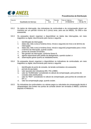 Procedimentos de Distribuição
Assunto:
Qualidade do Serviço
Seção:
8.2
Revisão:
4
Data de Vigência:
01/02/2012
Página:
63 de 72
6.6.2 Os dados de interrupção, dos indicadores de continuidade e de compensação devem ser
mantidos por um período mínimo de 5 (cinco) anos, para uso da ANEEL, do ONS e dos
acessantes.
6.6.3 Os acessados devem organizar e disponibilizar os dados das interrupções, em meio
magnético ou digital, discriminando pelo menos o seguinte:
i. identificação da interrupção;
ii. datas (dia, mês e ano) e horários (hora, minuto e segundo) do início e do término da
interrupção;
iii. datas (dia, mês e ano) e horários (hora, minuto e segundo) programadas para o início
e término da interrupção, quando couber;
iv. pontos de conexão envolvidos;
v. fato gerador da interrupção, conforme Anexo II;
vi. agente responsável pelo pedido de desligamento, quando couber; e
vii. observações gerais quanto ao restabelecimento.
6.6.4 Os acessados devem organizar e disponibilizar os indicadores de continuidade, em meio
magnético ou digital, discriminando pelo menos o seguinte:
i. identificação do ponto de conexão, da tensão contratada e do acessante;
ii. período de apuração;
iii. valor apurado dos indicadores DIC, FIC e DMIC;
iv. valor do “EUSDmédio” considerado no cálculo da compensação, para pontos de
conexão entre distribuidora;
v. valor do “RDIT” considerado no cálculo da compensação, para pontos de conexão em
DIT; e
vi. valor da compensação paga, quando couber.
6.6.5 Os indicadores de continuidade e os valores pagos ou calculados de compensação devido à
ultrapassagem dos limites nos pontos de conexão devem ser enviados à ANEEL conforme
disposto no Módulo 6.
 