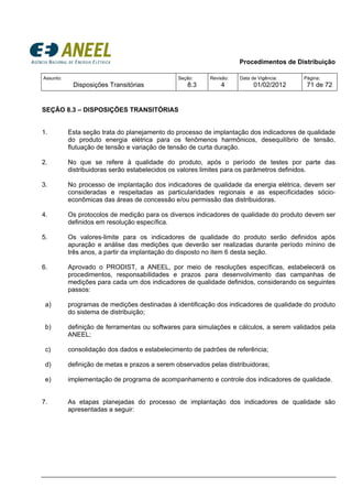 Procedimentos de Distribuição
Assunto:
Disposições Transitórias
Seção:
8.3
Revisão:
4
Data de Vigência:
01/02/2012
Página:
71 de 72
SEÇÃO 8.3 – DISPOSIÇÕES TRANSITÓRIAS
1. Esta seção trata do planejamento do processo de implantação dos indicadores de qualidade
do produto energia elétrica para os fenômenos harmônicos, desequilíbrio de tensão,
flutuação de tensão e variação de tensão de curta duração.
2. No que se refere à qualidade do produto, após o período de testes por parte das
distribuidoras serão estabelecidos os valores limites para os parâmetros definidos.
3. No processo de implantação dos indicadores de qualidade da energia elétrica, devem ser
consideradas e respeitadas as particularidades regionais e as especificidades sócio-
econômicas das áreas de concessão e/ou permissão das distribuidoras.
4. Os protocolos de medição para os diversos indicadores de qualidade do produto devem ser
definidos em resolução específica.
5. Os valores-limite para os indicadores de qualidade do produto serão definidos após
apuração e análise das medições que deverão ser realizadas durante período mínino de
três anos, a partir da implantação do disposto no item 6 desta seção.
6. Aprovado o PRODIST, a ANEEL, por meio de resoluções específicas, estabelecerá os
procedimentos, responsabilidades e prazos para desenvolvimento das campanhas de
medições para cada um dos indicadores de qualidade definidos, considerando os seguintes
passos:
a) programas de medições destinadas à identificação dos indicadores de qualidade do produto
do sistema de distribuição;
b) definição de ferramentas ou softwares para simulações e cálculos, a serem validados pela
ANEEL;
c) consolidação dos dados e estabelecimento de padrões de referência;
d) definição de metas e prazos a serem observados pelas distribuidoras;
e) implementação de programa de acompanhamento e controle dos indicadores de qualidade.
7. As etapas planejadas do processo de implantação dos indicadores de qualidade são
apresentadas a seguir:
 