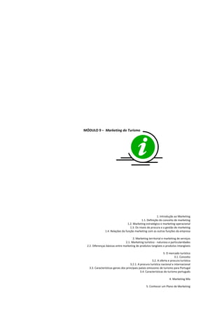 MÓDULO 9 – Marketing do Turismo




                                                            1. Introdução ao Marketing
                                               1.1. Definição do conceito de marketing
                                   1.2. Marketing estratégico e marketing operacional
                                     1.3. Os níveis de procura e a gestão de marketing
                1.4. Relações da função marketing com as outras funções da empresa

                                      2. Marketing territorial e marketing de serviços
                                2.1. Marketing turístico - natureza e particularidades
 2.2. Diferenças básicas entre marketing de produtos tangíveis e produtos intangíveis

                                                                   3. O mercado turístico
                                                                            3.1. Conceito
                                                         3.2. A oferta e procura turística
                                      3.2.1. A procura turística nacional e internacional
   3.3. Características gerais dos principais países emissores de turismo para Portugal
                                               3.4. Características do turismo português

                                                                       4. Marketing Mix

                                                    5. Conhecer um Plano de Marketing
 
