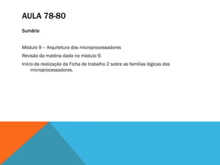 AULA 78-80
Sumário


Módulo 9 – Arquitetura dos microprocessadores
Revisão da matéria dada no módulo 9.
Início da realização da Ficha de trabalho 2 sobre as famílias lógicas dos
     microprocessadores.
 