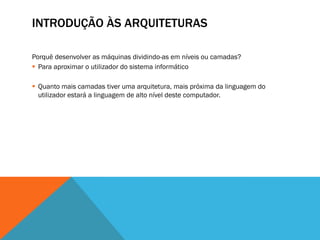 INTRODUÇÃO ÀS ARQUITETURAS

Porquê desenvolver as máquinas dividindo-as em níveis ou camadas?
 Para aproximar o utilizador do sistema informático

 Quanto mais camadas tiver uma arquitetura, mais próxima da linguagem do
  utilizador estará a linguagem de alto nível deste computador.
 