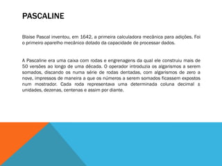 PASCALINE

Blaise Pascal inventou, em 1642, a primeira calculadora mecânica para adições. Foi
o primeiro aparelho mecânico dotado da capacidade de processar dados.


A Pascaline era uma caixa com rodas e engrenagens da qual ele construiu mais de
50 versões ao longo de uma década. O operador introduzia os algarismos a serem
somados, discando os numa série de rodas dentadas, com algarismos de zero a
nove, impressos de maneira a que os números a serem somados ficassem expostos
num mostrador. Cada roda representava uma determinada coluna decimal ±
unidades, dezenas, centenas e assim por diante.
 