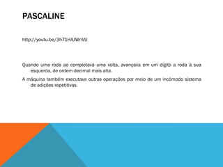 PASCALINE

http://youtu.be/3h71HAJWnVU




Quando uma roda ao completava uma volta, avançava em um dígito a roda à sua
   esquerda, de ordem decimal mais alta.
A máquina também executava outras operações por meio de um incómodo sistema
   de adições repetitivas.
 