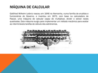 MÁQUINA DE CALCULAR
Gottfried Wilhelm Leibniz nasceu em 1646 na Alemanha, numa família de eruditos e
funcionários do Governo, e inventou em 1672, com base na calculadora de
Pascal, uma máquina de calcular capaz de multiplicar, dividir e extrair raízes
quadradas. Esta máquina surgiu para implementar um método mecânico para avaliar
as intermináveis tarefas de cálculo dos astrónomos.
 