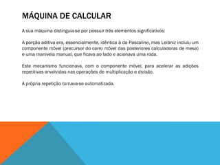 MÁQUINA DE CALCULAR
A sua máquina distinguia-se por possuir três elementos significativos:

A porção aditiva era, essencialmente, idêntica à da Pascaline, mas Leibniz incluiu um
componente móvel (precursor do carro móvel das posteriores calculadoras de mesa)
e uma manivela manual, que ficava ao lado e acionava uma roda.

Este mecanismo funcionava, com o componente móvel, para acelerar as adições
repetitivas envolvidas nas operações de multiplicação e divisão.

A própria repetição tornava-se automatizada.
 