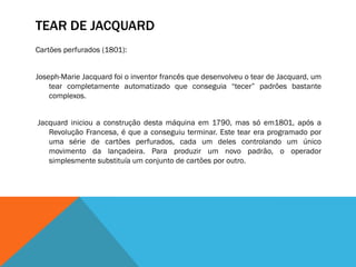 TEAR DE JACQUARD
Cartões perfurados (1801):


Joseph-Marie Jacquard foi o inventor francês que desenvolveu o tear de Jacquard, um
    tear completamente automatizado que conseguia “tecer” padrões bastante
    complexos.


Jacquard iniciou a construção desta máquina em 1790, mas só em1801, após a
   Revolução Francesa, é que a conseguiu terminar. Este tear era programado por
   uma série de cartões perfurados, cada um deles controlando um único
   movimento da lançadeira. Para produzir um novo padrão, o operador
   simplesmente substituía um conjunto de cartões por outro.
 