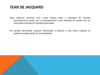 TEAR DE JACQUARD

Esta máquina continha com muita clareza todo o processo de entrada
    processamento saída, com o processamento a ser realizado de acordo com as
    instruções contidas em cartões perfurados.


Os cartões perfurados, estavam destinados a produzir o seu maior impacto na
   posterior programação de computadores.
 