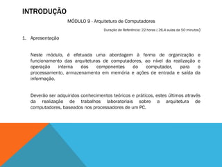 INTRODUÇÃO
                    MÓDULO 9 - Arquitetura de Computadores
                                     Duração de Referência: 22 horas ( 26,4 aulas de 50 minutos)

1. Apresentação


   Neste módulo, é efetuada uma abordagem à forma de organização e
   funcionamento das arquiteturas de computadores, ao nível da realização e
   operação    interna  dos    componentes   do    computador,    para    o
   processamento, armazenamento em memória e ações de entrada e saída da
   informação.


   Deverão ser adquiridos conhecimentos teóricos e práticos, estes últimos através
   da realização de trabalhos laboratoriais sobre a arquitetura de
   computadores, baseados nos processadores de um PC.
 