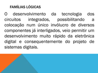 FAMÍLIAS LÓGICAS
O desenvolvimento da tecnologia dos
circuitos   integrados,   possibilitando    a
colocação num único invólucro de diversos
componentes já interligados, veio permitir um
desenvolvimento muito rápido da eletrônica
digital e consequentemente do projeto de
sistemas digitais.
 