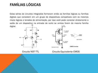 FAMÍLIAS LÓGICAS

Estas séries de circuitos integrados formaram então as famílias lógicas ou famílias
digitais que consistem em um grupo de dispositivos compatíveis com os mesmos
níveis lógicos e tensões de alimentação, por isso você pode conectar diretamente a
saída de um dispositivo na entrada de outro se ambos forem da mesma família
digital.




             Circuito NOT TTL               Circuito Equivalente CMOS
 