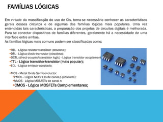 FAMÍLIAS LÓGICAS
Em virtude da massificação do uso de CIs, torna-se necessário conhecer as características
gerais desses circuitos e de algumas das famílias lógicas mais populares. Uma vez
entendidas tais características, a preparação dos projetos de circuitos digitais é melhorada.
Para se conectar dispositivos de famílias diferentes, geralmente há a necessidade de uma
interface entre ambas.
As famílias lógicas mais comuns podem ser classificadas como:

  RTL - Lógica resistor-transístor (obsoleta);
  DTL - Lógica diodo-transistor (obsoleta);
  DCTL (direct-coupled transistor logic) - Lógica transístor acoplamento direto;
  TTL - Lógica transistor-transistor (mais popular);
  ECL - Lógica emissor-acoplado;

  MOS - Metal Oxide Semiconductor:
    PMOS - Lógica MOSFETs de canal-p (obsoleta);
    NMOS - Lógica MOSFETs de canal-n
     CMOS - Lógica MOSFETs Complementares;
 