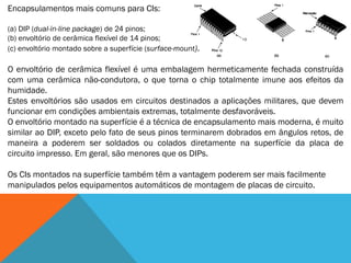 Encapsulamentos mais comuns para CIs:

(a) DIP (dual-in-line package) de 24 pinos;
(b) envoltório de cerâmica flexível de 14 pinos;
(c) envoltório montado sobre a superfície (surface-mount).

O envoltório de cerâmica flexível é uma embalagem hermeticamente fechada construída
com uma cerâmica não-condutora, o que torna o chip totalmente imune aos efeitos da
humidade.
Estes envoltórios são usados em circuitos destinados a aplicações militares, que devem
funcionar em condições ambientais extremas, totalmente desfavoráveis.
O envoltório montado na superfície é a técnica de encapsulamento mais moderna, é muito
similar ao DIP, exceto pelo fato de seus pinos terminarem dobrados em ângulos retos, de
maneira a poderem ser soldados ou colados diretamente na superfície da placa de
circuito impresso. Em geral, são menores que os DIPs.

Os CIs montados na superfície também têm a vantagem poderem ser mais facilmente
manipulados pelos equipamentos automáticos de montagem de placas de circuito.
 