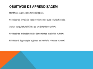 OBJETIVOS DE APRENDIZAGEM
Identificar as principais famílias lógicas.


Conhecer as principais tipos de memória e suas células básicas.


Avaliar a arquitetura interna de um sistema de um PC.


Conhecer os diversos tipos de barramentos existentes num PC.


Conhecer a organização e gestão de memória Principal num PC.
 