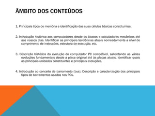 ÂMBITO DOS CONTEÚDOS

1. Principais tipos de memória e identificação das suas células básicas constituintes.


2. Introdução histórica aos computadores desde os ábacos e calculadores mecânicos até
     aos nossos dias. Identificar as principais tendências atuais nomeadamente a nível de
     comprimento de instruções, estrutura de execução, etc.


3. Descrição histórica da evolução do computador PC compatível, salientando as várias
    evoluções fundamentais desde a placa original até às placas atuais. Identificar quais
    as principais unidades constituintes e principais evoluções.


4. Introdução ao conceito de barramento (bus). Descrição e caracterização dos principais
     tipos de barramentos usados nos PCs.
 