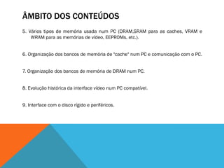 ÂMBITO DOS CONTEÚDOS
5. Vários tipos de memória usada num PC (DRAM,SRAM para as caches, VRAM e
    WRAM para as memórias de vídeo, EEPROMs, etc.).


6. Organização dos bancos de memória de "cache" num PC e comunicação com o PC.


7. Organização dos bancos de memória de DRAM num PC.


8. Evolução histórica da interface vídeo num PC compatível.


9. Interface com o disco rígido e periféricos.
 