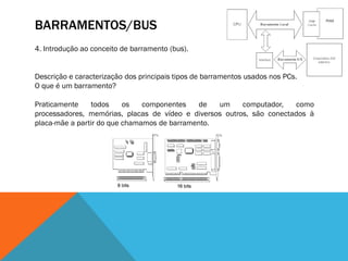BARRAMENTOS/BUS
4. Introdução ao conceito de barramento (bus).


Descrição e caracterização dos principais tipos de barramentos usados nos PCs.
O que é um barramento?

Praticamente    todos     os   componentes   de   um     computador,   como
processadores, memórias, placas de vídeo e diversos outros, são conectados à
placa-mãe a partir do que chamamos de barramento.
 