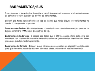 BARRAMENTOS/BUS
O processador e os restantes dispositivos eletrónicos comunicam entre si através de canais
de comunicação aos quais se dá o nome de barramentos.

Existem três tipos (relativamente ao tipo de dados que neles circula) de barramentos no
interior do computador e que são:

Barramento de Dados - São os condutores por onde circulam os dados que o processador vai
buscar à memória RAM ou aos dispositivos de I/O.

Barramento de Endereços - O acesso aos dados que a CPU necessita é feito pelo envio dos
endereços das posições de memória ou de dispositivos de I/O onde eles se encontram. Esses
endereços circulam neste barramento.

Barramento de Controlo - Existem sinais elétricos que controlam os dispositivos eletrónicos
para que o sistema possa ler/escrever os dados. Esses sinais viajam neste barramento.
 