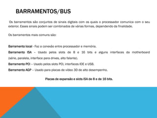 BARRAMENTOS/BUS
Os barramentos são conjuntos de sinais digitais com os quais o processador comunica com o seu
exterior. Esses sinais podem ser combinados de várias formas, dependendo da finalidade.

Os barramentos mais comuns são:


Barramento local - Faz a conexão entre processador e memória.
Barramento ISA – Usado pelos slots de 8 e 16 bits e alguns interfaces da motherboard
(série, paralela, interface para drives, alto falante).
Barramento PCI – Usado pelos slots PCI, interfaces IDE e USB.
Barramento AGP – Usado para placas de vídeo 3D de alto desempenho.

                             Placas de expansão e slots ISA de 8 e de 16 bits.
 
