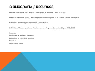 BIBLIOGRAFIA / RECURSOS
GOUVEIA, José; MAGALHÃES, Alberto, Curso Técnico de Hardware. Lisboa: FCA, 2002.


RODRIGUES, Pimenta; ARAÚJO, Mário, Projeto de Sistemas Digitais, 2ª ed.. Lisboa: Editorial Presença, sd.


SAMPAIO, A., Hardware para profissionais. Lisboa: FCA, sd.


SAMPAIO, A., Microcomputadores: Circuitos Internos e Programação. Queluz: Edições EPGE, 1993


Recursos:
Laboratório de eletrónica (hardware)
Laboratório de informática (software)
Biblioteca
Retro/Vídeo Projetor
 