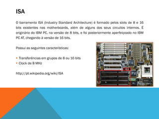 ISA
O barramento ISA (Industry Standard Architecture) é formado pelos slots de 8 e 16
bits existentes nas motherboards, além de alguns dos seus circuitos internos. É
originário do IBM PC, na versão de 8 bits, e foi posteriormente aperfeiçoado no IBM
PC AT, chegando à versão de 16 bits.

Possui as seguintes características:

 Transferências em grupos de 8 ou 16 bits
 Clock de 8 MHz

http://pt.wikipedia.org/wiki/ISA
 