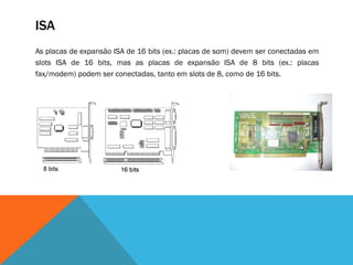 ISA
As placas de expansão ISA de 16 bits (ex.: placas de som) devem ser conectadas em
slots ISA de 16 bits, mas as placas de expansão ISA de 8 bits (ex.: placas
fax/modem) podem ser conectadas, tanto em slots de 8, como de 16 bits.
 