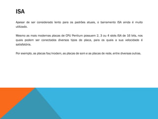 ISA
Apesar de ser considerado lento para os padrões atuais, o barramento ISA ainda é muito
utilizado.

Mesmo as mais modernas placas de CPU Pentium possuem 2, 3 ou 4 slots ISA de 16 bits, nos
quais podem ser conectados diversos tipos de placa, para os quais a sua velocidade é
satisfatória.

Por exemplo, as placas fax/modem, as placas de som e as placas de rede, entre diversas outras.
 