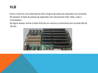 VLB
Como o VLB era uma extensão do ISA a largura da placa de expansão era comprida.
Só existiam 3 tipos de placas de expansão com barramento VLB: vídeo, rede e
controladora.
Na figura abaixo, temos 3 slots VLB (de cor marrom) juntamente com os slots ISA de
16 bits.
 