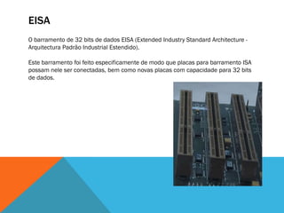 EISA
O barramento de 32 bits de dados EISA (Extended Industry Standard Architecture -
Arquitectura Padrão Industrial Estendido).

Este barramento foi feito especificamente de modo que placas para barramento ISA
possam nele ser conectadas, bem como novas placas com capacidade para 32 bits
de dados.
 