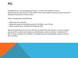 PCI

Ao desenvolver o microprocessador Pentium, a Intel criou também um novo
barramento, tão veloz quanto o VLB, porém muito mais versátil. Trata-se do barramento PCI
(Peripheral Component Interconnect).

Possui as seguintes características:

 Opera com 32 ou 64 bits
 Apresenta taxas de transferência de até 132 MB/s, com 32 bits
 Possui suporte para o padrão PnP (Plug and Play)

Apesar de poder operar com 32 ou 64 bits (os slots PCI de 64 bits são um pouco maiores
que os de 32), praticamente todas as motherboards modernas utilizam a versão de 32
bits. O clock, em geral, é de 33 MHz, mas dependendo do processador, pode ter clock de
30 ou 25 MHz.
 