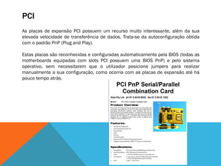 PCI
As placas de expansão PCI possuem um recurso muito interessante, além da sua
elevada velocidade de transferência de dados. Trata-se da autoconfiguração obtida
com o padrão PnP (Plug and Play).

Estas placas são reconhecidas e configuradas automaticamente pela BIOS (todas as
motherboards equipadas com slots PCI possuem uma BIOS PnP) e pelo sistema
operativo, sem necessitarem que o utilizador posicione jumpers para realizar
manualmente a sua configuração, como ocorria com as placas de expansão até há
pouco tempo atrás.
 