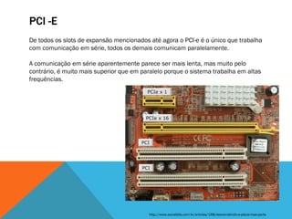 PCI -E
De todos os slots de expansão mencionados até agora o PCI-e é o único que trabalha
com comunicação em série, todos os demais comunicam paralelamente.

A comunicação em série aparentemente parece ser mais lenta, mas muito pelo
contrário, é muito mais superior que em paralelo porque o sistema trabalha em altas
frequências.




                                          http://www.socialbits.com.br/articles/168/desvendando-a-placa-mae-parte
 