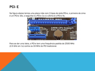 PCI- E
Na figura abaixo temos uma placa mãe com 3 tipos de slots PCI-e, o primeiro de cima
é um PCI-e 16x, o seguinte é o PCI-e 1x e o último é o PCI-e 4x.




Para se der uma ideia, o PCI-e tem uma frequência padrão de 2500 MHz
(2.5 GHz em 1x) contra os 33 MHz do PCI tradicional.
 