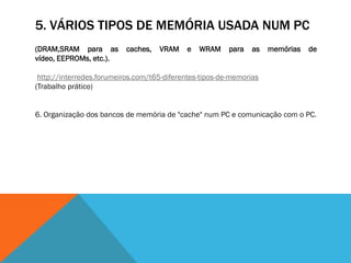 5. VÁRIOS TIPOS DE MEMÓRIA USADA NUM PC
(DRAM,SRAM para as        caches,   VRAM    e   WRAM     para   as   memórias   de
vídeo, EEPROMs, etc.).

 http://interredes.forumeiros.com/t65-diferentes-tipos-de-memorias
(Trabalho prático)


6. Organização dos bancos de memória de "cache" num PC e comunicação com o PC.
 