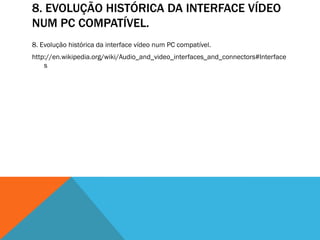 8. EVOLUÇÃO HISTÓRICA DA INTERFACE VÍDEO
NUM PC COMPATÍVEL.
8. Evolução histórica da interface vídeo num PC compatível.
http://en.wikipedia.org/wiki/Audio_and_video_interfaces_and_connectors#Interface
    s
 