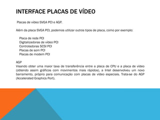 INTERFACE PLACAS DE VÍDEO
Placas de vídeo SVGA PCI e AGP.

Além da placa SVGA PCI, podemos utilizar outros tipos de placa, como por exemplo:

  Placa de rede PCI
  Digitalizadoras de vídeo PCI
  Controladoras SCSI PCI
  Placas de som PCI
  Placas de modem PCI

AGP
Visando obter uma maior taxa de transferência entre a placa de CPU e a placa de vídeo
(obtendo assim gráficos com movimentos mais rápidos), a Intel desenvolveu um novo
barramento, próprio para comunicação com placas de vídeo especiais. Trata-se do AGP
(Accelerated Graphics Port).
 