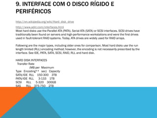 9. INTERFACE COM O DISCO RÍGIDO E
PERIFÉRICOS
http://en.wikipedia.org/wiki/Hard_disk_drive
http://www.adrc.com/interfaces.html
Most hard disks use the Parallel ATA (PATA), Serial ATA (SATA) or SCSI interfaces. SCSI drives have
traditionally been found on servers and high-performance workstations and were the first drives
used in fault-tolerant RAID systems. Today, ATA drives are widely used for RAID arrays.

Following are the major types, including older ones for comparison. Most hard disks use the run
length limited (RLL) encoding method; however, the encoding is not necessarily prescribed by the
interface. See IDE, PATA, SATA, SCSI, RAID, RLL and hard disk.

HARD DISK INTERFACES
 Transfer Rate
           (MB per Maximum
Type Encoding** sec) Capacity
SATA/IDE RLL 150-300 3TB
PATA/IDE RLL 3-133 1TB
SCSI RLL 5-320 300GB
SAS     RLL 375-750 2TB
 