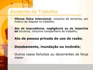 Acidente do Trabalho
• Ofensa física intencional, inclusive de terceiros, por
motivo de disputa no trabalho;
• Ato de imprudência, negligência ou de imperícia
de terceiros, inclusive companheiro de trabalho;
• Ato de pessoa privada do uso da razão;
• Desabamento, inundação ou incêndio;
• Outros casos fortuitos ou decorrentes de força
maior.
 
