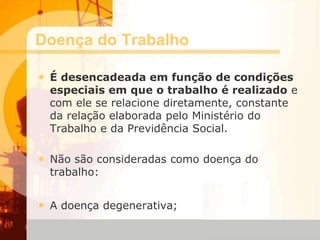 Doença do Trabalho
• É desencadeada em função de condições
especiais em que o trabalho é realizado e
com ele se relacione diretamente, constante
da relação elaborada pelo Ministério do
Trabalho e da Previdência Social.
• Não são consideradas como doença do
trabalho:
• A doença degenerativa;
 