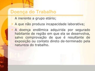 Doença do Trabalho
A inerente a grupo etário;
• A que não produza incapacidade laborativa;
• A doença endêmica adquirida por segurado
habitante de região em que ela se desenvolva,
salvo comprovação de que é resultante de
exposição ou contato direto de-terminado pela
natureza do trabalho.
 