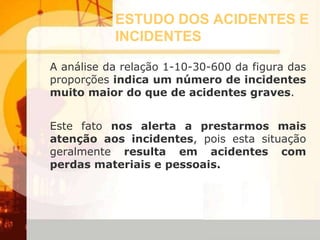ESTUDO DOS ACIDENTES E
INCIDENTES
A análise da relação 1-10-30-600 da figura das
proporções indica um número de incidentes
muito maior do que de acidentes graves.
Este fato nos alerta a prestarmos mais
atenção aos incidentes, pois esta situação
geralmente resulta em acidentes com
perdas materiais e pessoais.
 