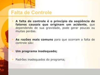 Falta de Controle
• A falta de controle é o princípio da seqüência de
fatores causais que originam um acidente, que
dependendo de sua gravidade, pode gerar poucas ou
muitas perdas.
• As razões mais comuns para que ocorram a falta de
controle são:
• Um programa inadequado;
• Padrões inadequados do programa;
 