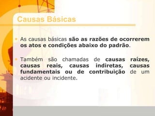Causas Básicas
• As causas básicas são as razões de ocorrerem
os atos e condições abaixo do padrão.
• Também são chamadas de causas raízes,
causas reais, causas indiretas, causas
fundamentais ou de contribuição de um
acidente ou incidente.
 