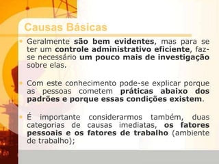 Causas Básicas
• Geralmente são bem evidentes, mas para se
ter um controle administrativo eficiente, faz-
se necessário um pouco mais de investigação
sobre elas.
• Com este conhecimento pode-se explicar porque
as pessoas cometem práticas abaixo dos
padrões e porque essas condições existem.
• É importante considerarmos também, duas
categorias de causas imediatas, os fatores
pessoais e os fatores de trabalho (ambiente
de trabalho);
 