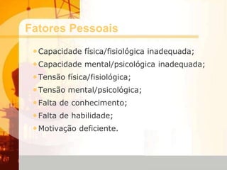 Fatores Pessoais
•Capacidade física/fisiológica inadequada;
•Capacidade mental/psicológica inadequada;
•Tensão física/fisiológica;
•Tensão mental/psicológica;
•Falta de conhecimento;
•Falta de habilidade;
•Motivação deficiente.
 