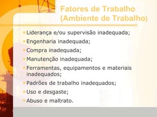 Fatores de Trabalho
(Ambiente de Trabalho)
•Liderança e/ou supervisão inadequada;
•Engenharia inadequada;
•Compra inadequada;
•Manutenção inadequada;
•Ferramentas, equipamentos e materiais
inadequados;
•Padrões de trabalho inadequados;
•Uso e desgaste;
•Abuso e maltrato.
 