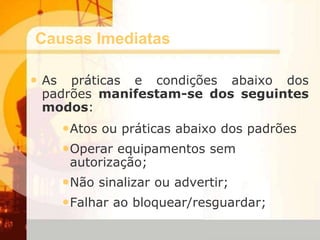 Causas Imediatas
• As práticas e condições abaixo dos
padrões manifestam-se dos seguintes
modos:
•Atos ou práticas abaixo dos padrões
•Operar equipamentos sem
autorização;
•Não sinalizar ou advertir;
•Falhar ao bloquear/resguardar;
 