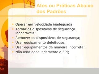 Atos ou Práticas Abaixo
dos Padrões
• Operar em velocidade inadequada;
• Tornar os dispositivos de segurança
inoperáveis;
• Remover os dispositivos de segurança;
• Usar equipamento defeituoso;
• Usar equipamentos de maneira incorreta;
• Não usar adequadamente o EPI;
 