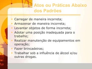 Atos ou Práticas Abaixo
dos Padrões
• Carregar de maneira incorreta;
• Armazenar de maneira incorreta;
• Levantar objetos de forma incorreta;
• Adotar uma posição inadequada para o
trabalho;
• Realizar manutenção de equipamentos em
operação;
• Fazer brincadeiras;
• Trabalhar sob a influência de álcool e/ou
outras drogas.
 