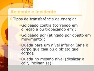 Acidente e Incidente
• Tipos de transferência de energia:
•Golpeado contra (correndo em
direção a ou tropeçando em);
•Golpeado por (atingido por objeto em
movimento);
•Queda para um nível inferior (seja o
corpo que caia ou o objeto que
corpo);
•Queda no mesmo nível (deslizar e
cair, inclinar-se);
 